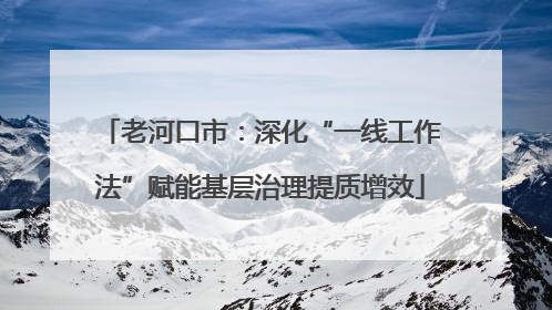 老河口市：深化“一线工作法”赋能基层治理提质增效